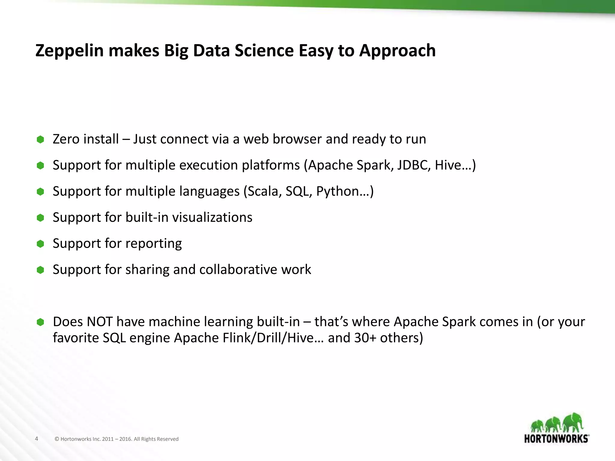 4 © Hortonworks Inc. 2011 – 2016. All Rights Reserved
Zeppelin makes Big Data Science Easy to Approach
 Zero install – Just connect via a web browser and ready to run
 Support for multiple execution platforms (Apache Spark, JDBC, Hive…)
 Support for multiple languages (Scala, SQL, Python…)
 Support for built-in visualizations
 Support for reporting
 Support for sharing and collaborative work
 Does NOT have machine learning built-in – that’s where Apache Spark comes in (or your
favorite SQL engine Apache Flink/Drill/Hive… and 30+ others)
 