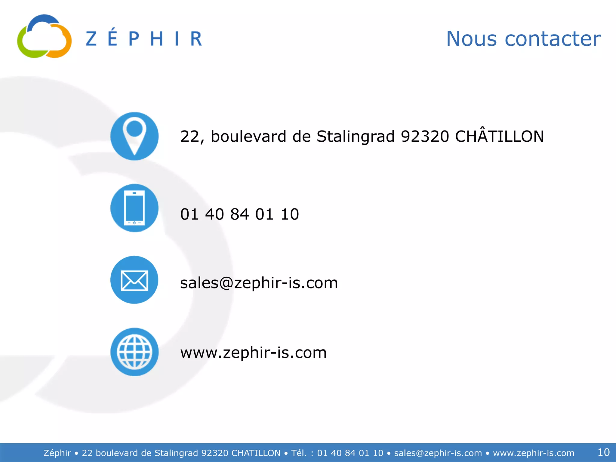 Zéphir • 22 boulevard de Stalingrad 92320 CHATILLON • Tél. : 01 40 84 01 10 • sales@zephir-is.com • www.zephir-is.com 10
Nous contacter
22, boulevard de Stalingrad 92320 CHÂTILLON
01 40 84 01 10
sales@zephir-is.com
www.zephir-is.com
 