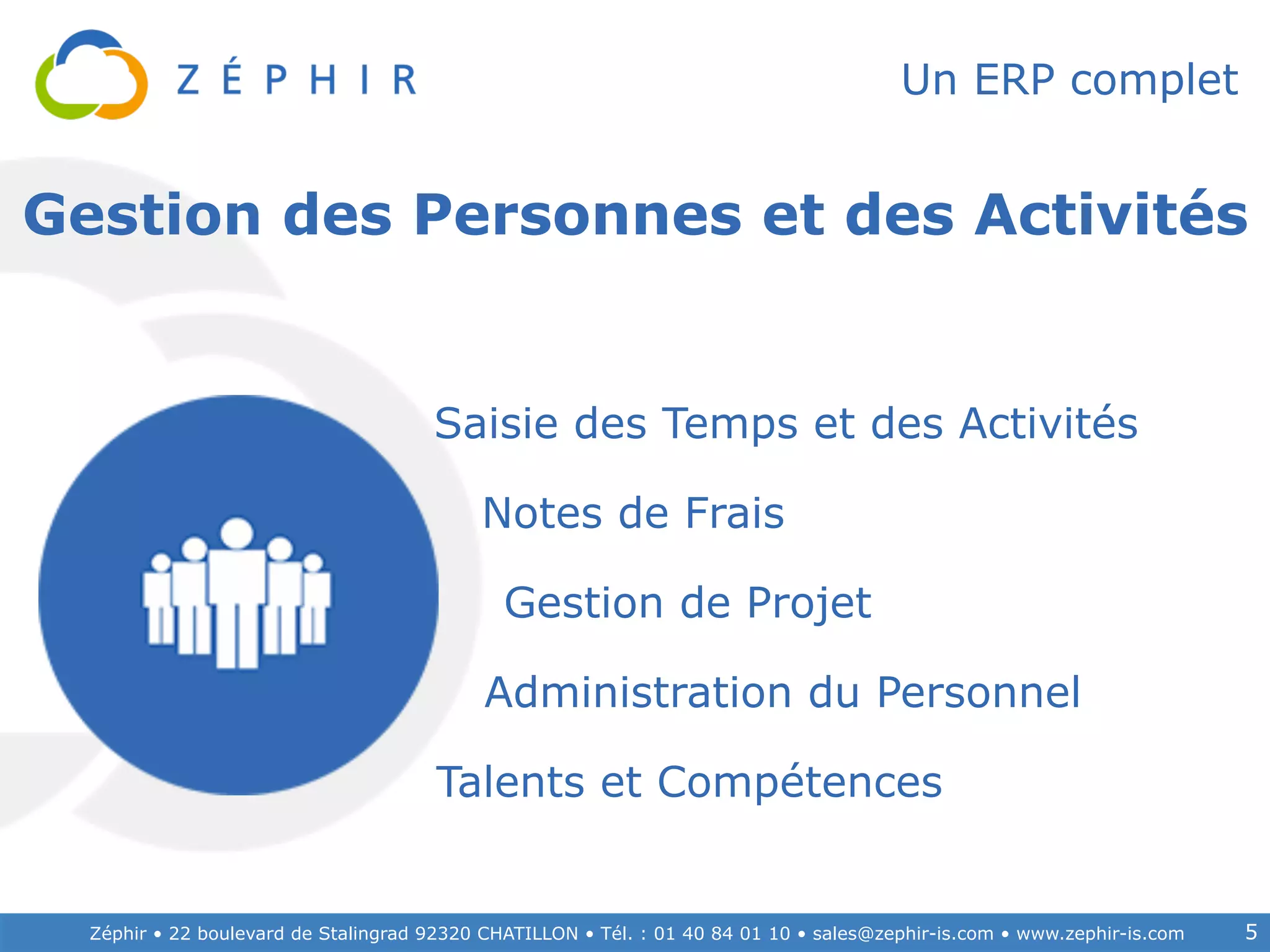 Zéphir • 22 boulevard de Stalingrad 92320 CHATILLON • Tél. : 01 40 84 01 10 • sales@zephir-is.com • www.zephir-is.com 5
Un ERP complet
Administration du Personnel
Saisie des Temps et des Activités
Notes de Frais
Gestion de Projet
Talents et Compétences
Gestion des Personnes et des Activités
 