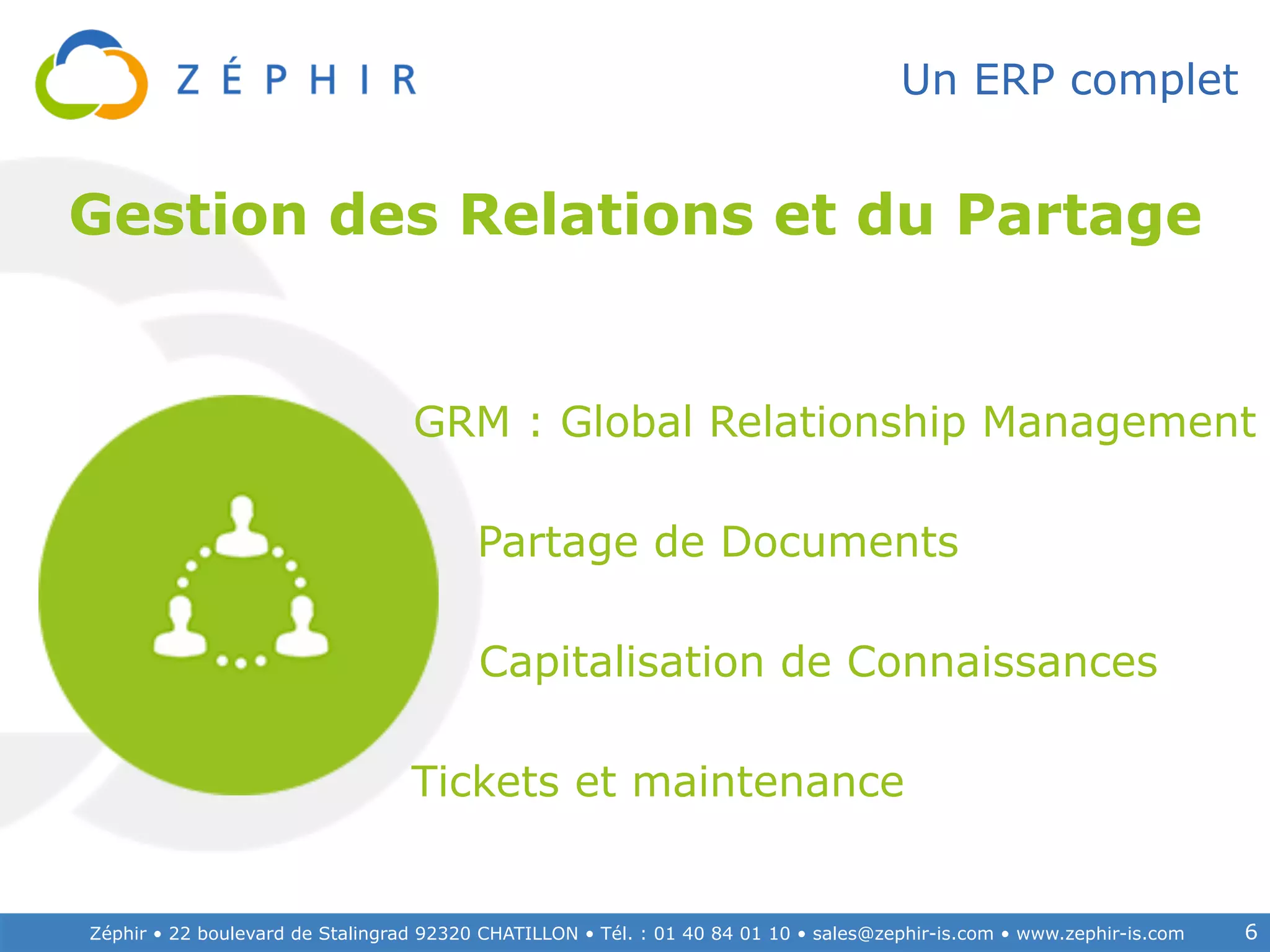 Zéphir • 22 boulevard de Stalingrad 92320 CHATILLON • Tél. : 01 40 84 01 10 • sales@zephir-is.com • www.zephir-is.com 6
Un ERP complet
Tickets et maintenance
GRM : Global Relationship Management
Partage de Documents
Capitalisation de Connaissances
Gestion des Relations et du Partage
 