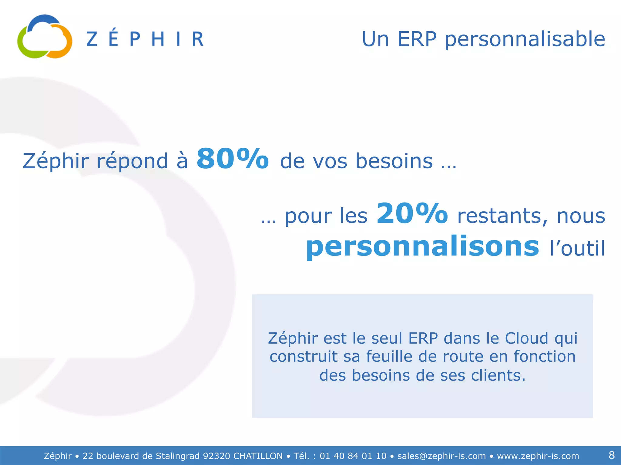 Zéphir • 22 boulevard de Stalingrad 92320 CHATILLON • Tél. : 01 40 84 01 10 • sales@zephir-is.com • www.zephir-is.com 8
Un ERP personnalisable
… pour les 20% restants, nous
personnalisons l’outil
Zéphir répond à 80% de vos besoins …	
  
Zéphir est le seul ERP dans le Cloud qui
construit sa feuille de route en fonction
des besoins de ses clients.
 