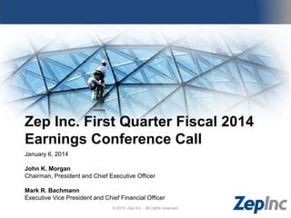 Zep Inc. First Quarter Fiscal 2014
Earnings Conference Call
January 6, 2014
John K. Morgan
Chairman, President and Chief Executive Officer
Mark R. Bachmann
Executive Vice President and Chief Financial Officer
© 2014 Zep Inc. - All rights reserved.

 