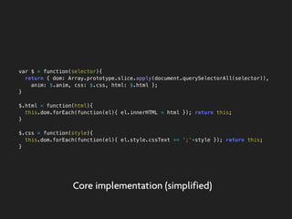 var $ = function(selector){
return { dom: Array.prototype.slice.apply(document.querySelectorAll(selector)),
anim: $.anim, css: $.css, html: $.html };
}
$.html = function(html){
this.dom.forEach(function(el){ el.innerHTML = html }); return this;
}
$.css = function(style){
this.dom.forEach(function(el){ el.style.cssText += ';'+style }); return this;
}
Core implementation (simplified)
 