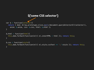 var $ = function(selector){
return { dom: Array.prototype.slice.apply(document.querySelectorAll(selector)),
anim: $.anim, css: $.css, html: $.html };
}
$.html = function(html){
this.dom.forEach(function(el){ el.innerHTML = html }); return this;
}
$.css = function(style){
this.dom.forEach(function(el){ el.style.cssText += ';'+style }); return this;
}
$(‘some CSS selector’)
 