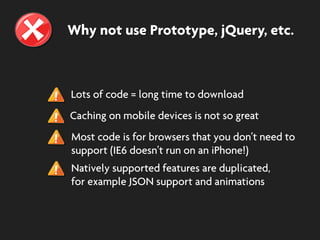 Why not use Prototype, jQuery, etc.
Lots of code = long time to download
Caching on mobile devices is not so great
Most code is for browsers that you don’t need to
support (IE6 doesn’t run on an iPhone!)
Natively supported features are duplicated,
for example JSON support and animations
 
