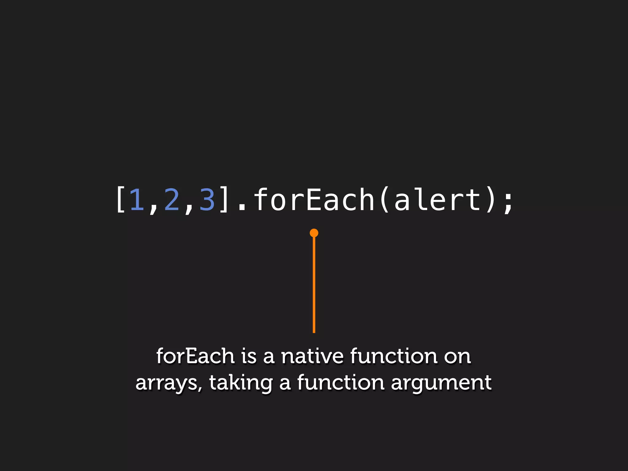 [1,2,3].forEach(alert);




   forEach is a native function on
 arrays, taking a function argument
 