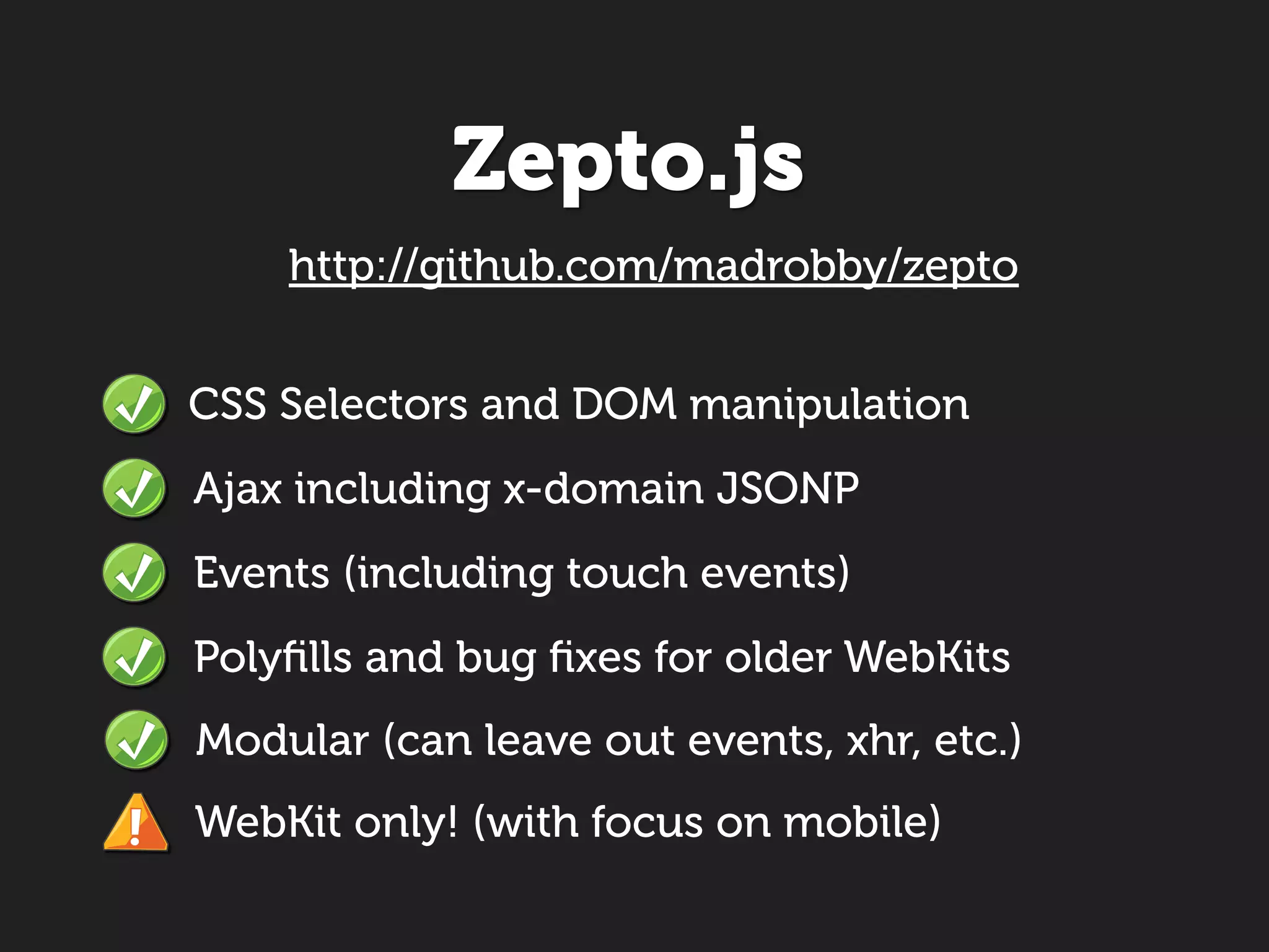Zepto.js
    http://github.com/madrobby/zepto


CSS Selectors and DOM manipulation
Ajax including x-domain JSONP
Events (including touch events)
Polyﬁlls and bug ﬁxes for older WebKits
Modular (can leave out events, xhr, etc.)
WebKit only! (with focus on mobile)
 