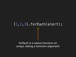 [1,2,3].forEach(alert);




   forEach is a native function on
 arrays, taking a function argument
 