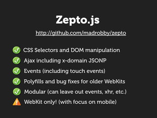 Zepto.js
    http://github.com/madrobby/zepto


CSS Selectors and DOM manipulation
Ajax including x-domain JSONP
Events (including touch events)
Polyﬁlls and bug ﬁxes for older WebKits
Modular (can leave out events, xhr, etc.)
WebKit only! (with focus on mobile)
 