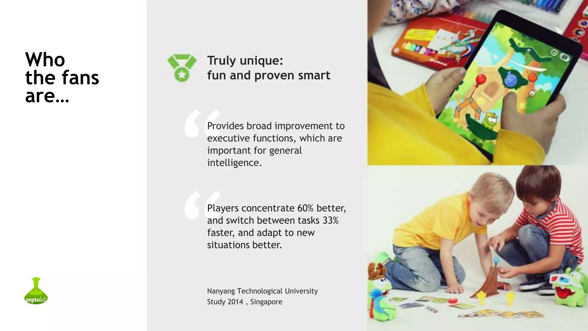 Who
the fans
are…
Nanyang Technological University
Study 2014 , Singapore
Truly unique:
fun and proven smart
“
Provides broad improvement to
executive functions, which are
important for general
intelligence.
“
Players concentrate 60% better,
and switch between tasks 33%
faster, and adapt to new
situations better.