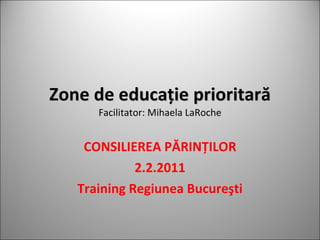 Zone de educa ţie prioritară Facilitator: Mihaela LaRoche CONSILIEREA PĂRINŢILOR 2.2.2011 Training Regiunea Bucureşti 