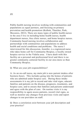 ZE
Public health nursing involves working with communities and
populations as equal partners, and focusing on primary
prevention and health promotion (Kulbok, Thatcher, Park,
Meszaros, 2012). There are many types of public health nurses
in the area I live in including home health nurses, health
department nurses, free clinic nurses, and home hospice nurses.
Community based nursing involves collaboration and
partnerships with communities and populations to address
health and social conditions and problems. The nurse I
interviewed for this discussion, Jennifer, is a registered nurse
who takes home call for Community Hospice, a locally owned
hospice service in the Vidalia area. I have dealt with this
facility on a personal and professional level and there is no
greater community centered facility in our area more so than
Community Hospice.
Q: What are your job responsibilities?
A: As an on-call nurse, my main job is new patient intakes after
business hours. This includes going into the homes of patients
who are admitted under hospice care. During these intake
assessments it is my job to record and take vital signs, educate
families and patients on the disease, prognosis, treatments, and
hospice care, and to ensure that families and patients understand
and agree with the plan of care. On routine visits it is my
responsibility to again assess patients, record vital signs, as
well as monitor any changes from previous visits and report
changes to our providers on staff.
Q: Does a correlation exist between your job description and
your practice?
 