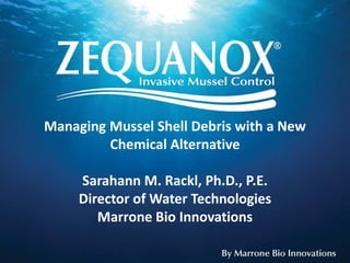 Managing Mussel Shell Debris with a New
         Chemical Alternative

     Sarahann M. Rackl, Ph.D., P.E.
     Director of Water Technologies
        Marrone Bio Innovations
 