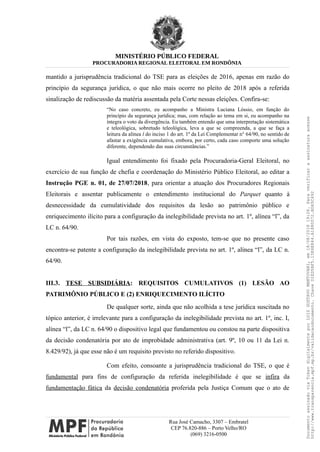 MINISTÉRIO PÚBLICO FEDERAL
PROCURADORIA REGIONAL ELEITORAL EM RONDÔNIA
mantido a jurisprudência tradicional do TSE para as eleições de 2016, apenas em razão do
princípio da segurança jurídica, o que não mais ocorre no pleito de 2018 após a referida
sinalização de rediscussão da matéria assentada pela Corte nessas eleições. Confira-se:
“No caso concreto, eu acompanho a Ministra Luciana Lóssio, em função do
princípio da segurança jurídica; mas, com relação ao tema em si, eu acompanho na
íntegra o voto da divergência. Eu também entendo que uma interpretação sistemática
e teleológica, sobretudo teleológica, leva a que se compreenda, a que se faça a
leitura da alínea l do inciso 1 do art. 1º da Lei Complementar n° 64/90, no sentido de
afastar a exigência cumulativa, embora, por certo, cada caso comporte uma solução
diferente, dependendo das suas circunstâncias.”
Igual entendimento foi fixado pela Procuradoria-Geral Eleitoral, no
exercício de sua função de chefia e coordenação do Ministério Público Eleitoral, ao editar a
Instrução PGE n. 01, de 27/07/2018, para orientar a atuação dos Procuradores Regionais
Eleitorais e assentar publicamente o entendimento institucional do Parquet quanto à
desnecessidade da cumulatividade dos requisitos da lesão ao patrimônio público e
enriquecimento ilícito para a configuração da inelegibilidade prevista no art. 1º, alínea “l”, da
LC n. 64/90.
Por tais razões, em vista do exposto, tem-se que no presente caso
encontra-se patente a configuração da inelegibilidade prevista no art. 1º, alínea “l”, da LC n.
64/90.
III.3. TESE SUBSIDIÁRIA: REQUISITOS CUMULATIVOS (1) LESÃO AO
PATRIMÔNIO PÚBLICO E (2) ENRIQUECIMENTO ILÍCITO
De qualquer sorte, ainda que não acolhida a tese jurídica suscitada no
tópico anterior, é irrelevante para a configuração da inelegibilidade prevista no art. 1º, inc. I,
alínea “l”, da LC n. 64/90 o dispositivo legal que fundamentou ou constou na parte dispositiva
da decisão condenatória por ato de improbidade administrativa (art. 9º, 10 ou 11 da Lei n.
8.429/92), já que esse não é um requisito previsto no referido dispositivo.
Com efeito, consoante a jurisprudência tradicional do TSE, o que é
fundamental para fins de configuração da referida inelegibilidade é que se infira da
fundamentação fática da decisão condenatória proferida pela Justiça Comum que o ato de
Rua José Camacho, 3307 – Embratel
CEP 76.820-886 – Porto Velho/RO
(069) 3216-0500
DocumentoassinadoviaTokendigitalmenteporLUIZGUSTAVOMANTOVANI,em18/08/201819:26.Paraverificaraassinaturaacesse
http://www.transparencia.mpf.mp.br/validacaodocumento.ChaveD1ED5BF5.15E6E844.A1880072.BD65C492
 