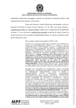 MINISTÉRIO PÚBLICO FEDERAL
PROCURADORIA REGIONAL ELEITORAL EM RONDÔNIA
improbidade administrativa foi doloso e importou em: (a) lesão ao patrimônio público e (b)
enriquecimento ilícito (próprio ou de terceiro).
Nesse caso, portanto, a Justiça Eleitoral não está julgando o acerto ou
desacerto da decisão da Justiça Comum (Súmula n. 41 do TSE), mas apenas fazendo o
enquadramento jurídico dos requisitos fáticos exigidos para a configuração da inelegibilidade
da alínea “l”. Isso, com base na moldura fática assentada na decisão da Justiça Comum, da
mesma forma que se faz em relação à inelegibilidade da alínea “g” quanto à rejeição de contas
pelos Tribunais de Contas.
Nesse sentido, confira-se precedentes do TSE, verbis:
ELEIÇÕES 2014. RECURSO ORDINÁRIO. REGISTRO DE CANDIDATURA.
CAUSA DE INELEGIBILIDADE. ARTIGO 1º, I, ALÍNEA l, DA LEI
COMPLEMENTAR Nº 64/90. EMBORA AUSENTE O ENRIQUECIMENTO
ILÍCITO NA PARTE DISPOSITIVA DA DECISÃO CONDENATÓRIA DE
IMPROBIDADE ADMINISTRATIVA, INCIDE A INELEGIBILIDADE SE É
POSSÍVEL CONSTATAR QUE A JUSTIÇA COMUM RECONHECEU SUA
PRESENÇA. PRECEDENTE. RECURSO ORDINÁRIO A QUE SE NEGA
PROVIMENTO. 1. Segundo entendimento deste Tribunal Superior no RO nº
380-23 (PSESS aos 12.9.2014 - "Caso Riva"), deve-se indeferir o registro de
candidatura se, a partir da análise das condenações, for possível constatar que a
Justiça Comum reconheceu a presença cumulativa de prejuízo ao erário e
enriquecimento ilícito decorrentes de ato doloso de improbidade
administrativa, ainda que não conste expressamente na parte dispositiva da
decisão condenatória. 2. Recurso ordinário desprovido. (TSE – Recurso Ordinário
nº 140804, Acórdão de 22/10/2014, Relator(a) Min. MARIA THEREZA ROCHA
DE ASSIS MOURA, Publicação: PSESS – Publicado em Sessão, Data 22/10/2014)
ELEIÇÕES 2014. REGISTRO DE CANDIDATURA. CARGO. SENADOR.
CONDENAÇÃO À SUSPENSÃO DOS DIREITOS POLÍTICOS. ATO DOLOSO
DE IMPROBIDADE ADMINISTRATIVA. LESÃO AO ERÁRIO E
ENRIQUECIMENTO ILÍCITO. CONJUGAÇÃO. NECESSIDADE.
ENQUADRAMENTO PELA JUSTIÇA ELEITORAL. POSSIBILIDADE.
INCIDÊNCIA DA INELEGIBILIDADE PREVISTA NO ART. 1º, I, L, DA LC Nº
64/1990. SUPRESSÃO DE INSTÂNCIA. INEXISTÊNCIA. AGRAVO
REGIMENTAL. DESPROVIMENTO. 1. A incidência da hipótese de inelegibilidade
insculpida no art. 1º, I, l, da LC nº 64/1990 reclama a condenação à suspensão de
direitos políticos decorrente da prática de ato doloso de improbidade administrativa
que importe, conjugadamente, lesão ao patrimônio público e enriquecimento ilícito.
2. A análise da configuração in concrecto da prática de enriquecimento ilícito
pode ser realizada pela Justiça Eleitoral, a partir do exame da fundamentação
do decisum condenatório, ainda que tal reconhecimento não tenha constado
expressamente do dispositivo daquele pronunciamento judicial. 3. In casu, (…)
a) a partir da análise do acórdão da lavra do Tribunal de Justiça de Rondônia, é
possível concluir que o ato de improbidade praticado pelo ora Agravante importou,
cumulativamente, lesão ao erário e enriquecimento ilícito; c) (...) (vi) compete a
este Tribunal proceder ao enquadramento jurídico dos fatos, a fim de constatar
se incide, no caso sub examine, hipótese de inelegibilidade, tal como quando
Rua José Camacho, 3307 – Embratel
CEP 76.820-886 – Porto Velho/RO
(069) 3216-0500
DocumentoassinadoviaTokendigitalmenteporLUIZGUSTAVOMANTOVANI,em18/08/201819:26.Paraverificaraassinaturaacesse
http://www.transparencia.mpf.mp.br/validacaodocumento.ChaveD1ED5BF5.15E6E844.A1880072.BD65C492
 