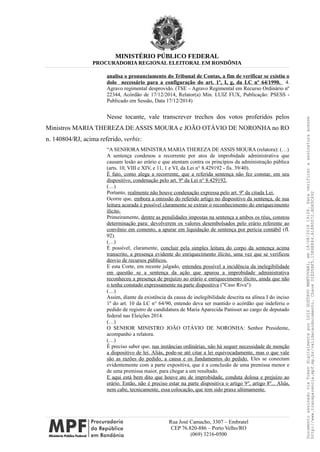 MINISTÉRIO PÚBLICO FEDERAL
PROCURADORIA REGIONAL ELEITORAL EM RONDÔNIA
analisa o pronunciamento do Tribunal de Contas, a fim de verificar se existiu o
dolo necessário para a configuração do art. 1º, I, g, da LC nº 64/1990. 4.
Agravo regimental desprovido. (TSE – Agravo Regimental em Recurso Ordinário nº
22344, Acórdão de 17/12/2014, Relator(a) Min. LUIZ FUX, Publicação: PSESS -
Publicado em Sessão, Data 17/12/2014)
Nesse tocante, vale transcrever trechos dos votos proferidos pelos
Ministros MARIA THEREZA DE ASSIS MOURA e JOÃO OTÁVIO DE NORONHA no RO
n. 140804/RJ, acima referido, verbis:
“A SENHORA MINISTRA MARIA THEREZA DE ASSIS MOURA (relatora): (…)
A sentença condenou a recorrente por atos de improbidade administrativa que
causam lesão ao erário e que atentam contra os princípios da administração pública
(arts. 10, VIII e XIV, e 11, 1 e VI, da Lei n° 8.429192 - fis. 39/40).
É fato, como alega a recorrente, que a referida sentença não fez constar, em seu
dispositivo, condenação pelo art. 9º da Lei n° 8.429192.
(…)
Portanto, realmente não houve condenação expressa pelo art. 9º da citada Lei.
Ocorre que, embora a omissão do referido artigo no dispositivo da sentença, de sua
leitura acurada é possível claramente se extrair o reconhecimento do enriquecimento
ilícito.
Primeiramente, dentre as penalidades impostas na sentença a ambos os réus, constou
determinação para: devolverem os valores desembolsados pelo erário referente ao
convênio em comento, a apurar em liquidação de sentença por perícia contábil (fI.
92).
(…)
É possível, claramente, concluir pela simples leitura do corpo da sentença acima
transcrito, a presença evidente do enriquecimento ilícito, uma vez que se verificou
desvio de recursos públicos.
E esta Corte, em recente julgado, entendeu possível a incidência da inelegibilidade
em questão se a sentença da ação que apurou a improbidade administrativa
reconheceu a presença de prejuízo ao erário e enriquecimento ilícito, ainda que não
o tenha constado expressamente na parte dispositiva ("Caso Riva"):
(…)
Assim, diante da existência da causa de inelegibilidade descrita na alínea I do inciso
1º do art. 10 da LC n° 64/90, entendo deva ser mantido o acórdão que indeferiu o
pedido de registro de candidatura de Maria Aparecida Panisset ao cargo de deputado
federal nas Eleições 2014.
(…)
O SENHOR MINISTRO JOÃO OTÁVIO DE NORONHA: Senhor Presidente,
acompanho a relatora.
(…)
É preciso saber que, nas instâncias ordinárias, não há sequer necessidade de menção
a dispositivo de lei. Aliás, pode-se até citar a lei equivocadamente, mas o que vale
são as razões do pedido, a causa e os fundamentos do pedido. Eles se conectam
evidentemente com a parte expositiva, que é a conclusão de uma premissa menor e
de uma premissa maior, para chegar a um resultado.
E aqui está bem dito que houve ato de improbidade, conduta dolosa e prejuízo ao
erário. Então, não é preciso estar na parte dispositiva o artigo 9º, artigo 8º... Aliás,
nem cabe, tecnicamente, essa colocação, que tem sido praxe ultimamente.
Rua José Camacho, 3307 – Embratel
CEP 76.820-886 – Porto Velho/RO
(069) 3216-0500
DocumentoassinadoviaTokendigitalmenteporLUIZGUSTAVOMANTOVANI,em18/08/201819:26.Paraverificaraassinaturaacesse
http://www.transparencia.mpf.mp.br/validacaodocumento.ChaveD1ED5BF5.15E6E844.A1880072.BD65C492
 