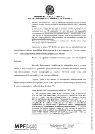 MINISTÉRIO PÚBLICO FEDERAL
PROCURADORIA REGIONAL ELEITORAL EM RONDÔNIA
A razão, o móvel da decisão, é o ato de improbidade com a caracterização do dolo e
o prejuízo ao erário. Isso está no corpo da decisão do Tribunal de Justiça, com muita
clareza.
Se assim o é, é evidente que aqui estão os requisitos exigidos na alínea l da Lei
Complementar n° 64/90, por uma razão muito simples, pois esse dispositivo exige
exatamente isso: ato de improbidade, ou seja, ato doloso de improbidade
administrativa que importe lesão ao patrimônio público e enriquecimento ilícito.
Tudo isso está no conteúdo do acórdão. Precisava estar na parte dispositiva? Claro
que não! A parte dispositiva julga procedente ou improcedente, em razão dos
fundamentos aduzidos na decisão.
Por isso uma sentença tem o relatório, os fundamentos e a decisão. E tudo se liga
numa relação lógica de conectividade.”
Outrossim, a alínea “l” dispõe que para fins de caracterização da
inelegibilidade o ato de improbidade administrativa deve ter importado em “enriquecimento
ilícito”, sem distinguir entre enriquecimento próprio ou de terceiro.
Assim, se o legislador não fez essa distinção, não cabe ao intérprete
distinguir.
Ademais, interpretação teleológica do dispositivo leva à mesma
conclusão, haja vista que são igualmente graves as condutas de lesionar dolosamente o erário
para enriquecimento próprio (apropriação de recursos públicos), assim como para
enriquecimento de terceiros (desvio de recursos públicos).
Destarte, tanto o ato doloso de improbidade administrativa que
importa enriquecimento ilícito próprio, assim como aquele que acarreta enriquecimento ilícito
de terceiros, acarretam a inelegibilidade da alínea “l”.
Nesse sentido, vale colacionar precedente do TSE, verbis:
RECURSO ESPECIAL ELEITORAL. AÇÃO DE IMPUGNAÇÃO DE REGISTRO
DE CANDIDATURA. VEREADOR. IMPROBIDADE ADMINISTRATIVA. ATO
DOLOSO. LESÃO AO PATRIMÔNIO PÚBLICO E ENRIQUECIMENTO
ILÍCITO PRÓPRIO OU DE TERCEIRO. INELEGIBILIDADE. ART. 1º, I, l, LC
64/1990. ELEIÇÕES 2012. AGRAVO REGIMENTAL ROVIDO. Verifica-se a
inelegibilidade de candidato condenado por ato doloso de improbidade
administrativa que importe lesão ao patrimônio público e enriquecimento
ilícito de terceiro, nos termos da jurisprudência deste Tribunal. (TSE – Agravo
Regimental em Recurso Especial Eleitoral nº 3242, Acórdão de 14/02/2013,
Relator(a) Min. JOSÉ ANTÔNIO DIAS TOFFOLI, Relator(a) designado(a) Min.
ROSA MARIA WEBER CANDIOTA DA ROSA, Publicação: DJE – Diário de
justiça eletrônico, Tomo 57, Data 25/03/2013, Página 73/74)
Rua José Camacho, 3307 – Embratel
CEP 76.820-886 – Porto Velho/RO
(069) 3216-0500
DocumentoassinadoviaTokendigitalmenteporLUIZGUSTAVOMANTOVANI,em18/08/201819:26.Paraverificaraassinaturaacesse
http://www.transparencia.mpf.mp.br/validacaodocumento.ChaveD1ED5BF5.15E6E844.A1880072.BD65C492
 