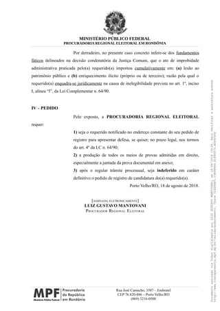 MINISTÉRIO PÚBLICO FEDERAL
PROCURADORIA REGIONAL ELEITORAL EM RONDÔNIA
Por derradeiro, no presente caso concreto infere-se dos fundamentos
fáticos delineados na decisão condenatória da Justiça Comum, que o ato de improbidade
administrativa praticada pelo(a) requerido(a) importou cumulativamente em: (a) lesão ao
patrimônio público e (b) enriquecimento ilícito (próprio ou de terceiro); razão pela qual o
requerido(a) enquadra-se juridicamente na causa de inelegibilidade prevista no art. 1º, inciso
I, alínea “l”, da Lei Complementar n. 64/90.
IV – PEDIDO
Pelo exposto, a PROCURADORIA REGIONAL ELEITORAL
requer:
1) seja o requerido notificado no endereço constante do seu pedido de
registro para apresentar defesa, se quiser, no prazo legal, nos termos
do art. 4º da LC n. 64/90;
2) a produção de todos os meios de provas admitidas em direito,
especialmente a juntada da prova documental em anexo;
3) após o regular trâmite processual, seja indeferido em caráter
definitivo o pedido de registro de candidatura do(a) requerido(a).
Porto Velho/RO, 18 de agosto de 2018.
[ASSINADA ELETRONICAMENTE]
LUIZ GUSTAVO MANTOVANI
PROCURADOR REGIONAL ELEITORAL
Rua José Camacho, 3307 – Embratel
CEP 76.820-886 – Porto Velho/RO
(069) 3216-0500
DocumentoassinadoviaTokendigitalmenteporLUIZGUSTAVOMANTOVANI,em18/08/201819:26.Paraverificaraassinaturaacesse
http://www.transparencia.mpf.mp.br/validacaodocumento.ChaveD1ED5BF5.15E6E844.A1880072.BD65C492
 