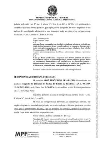 MINISTÉRIO PÚBLICO FEDERAL
PROCURADORIA REGIONAL ELEITORAL EM RONDÔNIA
judicial colegiado (art. 1º, inc. I, alínea “e”, item 4, da LC n. 64/90); e ii) condenação à
suspensão dos seus direitos políticos, por órgão judicial colegiado, em razão da prática de ato
doloso de improbidade administrativa que importou lesão ao erário e/ou enriquecimento
ilícito (art. 1º, inc. I, alínea “l”, da LC n. 64/90).
Art. 1º São inelegíveis:
I - para qualquer cargo:
(...)
e) os que forem condenados, em decisão transitada em julgado ou proferida por
órgão judicial colegiado, desde a condenação até o transcurso do prazo de 8
(oito) anos após o cumprimento da pena, pelos crimes: (Redação dada pela Lei
Complementar nº 135, de 2010)
1. contra a economia popular, a fé pública, a administração pública e o patrimônio
público;
(...)
l) os que forem condenados à suspensão dos direitos políticos, em decisão
transitada em julgado ou proferida por órgão judicial colegiado, por ato doloso
de improbidade administrativa que importe lesão ao patrimônio público e
enriquecimento ilícito, desde a condenação ou o trânsito em julgado até o
transcurso do prazo de 8 (oito) anos após o cumprimento da pena;
Passa-se a destacar os fundamentos de cada inelegibilidade.
II. CONDENAÇÃO CRIMINAL COLEGIADA
O requerido JOSÉ FRANCISCO DE ARAÚJO foi condenado em
decisão colegiada do Tribunal de Justiça do Estado de Rondônia (AP n. 0016589-
11.2015.822.0501), proferida na data de 30/05/2018, em razão da prática de crime previsto no
art. 312 do Código Penal
Incidente, portanto, a causa de inelegibilidade prevista no art. 1º, inc.
I, alínea “e”, item 4, da LC n. 64/90.
O prazo da inelegibilidade decorrente de condenação criminal, por
órgão colegiado ou transitada em julgado, nos crimes nela especificados, projeta-se por oito
anos após o cumprimento da pena, seja ela privativa de liberdade, restritiva de direito ou
multa, o que ainda não ocorreu no presente caso.
Nesse sentido, dispõe a Súmula n. 61 do TSE:
Súmula n. 61. O prazo concernente à hipótese de inelegibilidade prevista no art. 1º,
I, e, da LC nº 64/90 projeta-se por oito anos após o cumprimento da pena, seja ela
privativa de liberdade, restritiva de direito ou multa.
Rua José Camacho, 3307 – Embratel
CEP 76.820-886 – Porto Velho/RO
(069) 3216-0500
DocumentoassinadoviaTokendigitalmenteporLUIZGUSTAVOMANTOVANI,em18/08/201819:26.Paraverificaraassinaturaacesse
http://www.transparencia.mpf.mp.br/validacaodocumento.ChaveD1ED5BF5.15E6E844.A1880072.BD65C492
 