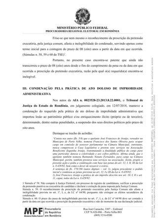 MINISTÉRIO PÚBLICO FEDERAL
PROCURADORIA REGIONAL ELEITORAL EM RONDÔNIA
Frise-se que nem mesmo o reconhecimento da prescrição da pretensão
executória, pela justiça comum, afasta a inelegibilidade do condenado, servindo apenas como
termo inicial para a contagem do prazo de 08 (oito) anos a partir da data em que ocorrida.
(Súmulas n. 58, 59 e 60 do TSE)1
.
Portanto, no presente caso encontra-se patente que ainda não
transcorreu o prazo de 08 (oito) anos desde o fim do cumprimento da pena ou da data em que
ocorrida a prescrição da pretensão executória, razão pela qual o(a) requerido(a) encontra-se
inelegível.
III. CONDENAÇÃO PELA PRÁTICA DE ATO DOLOSO DE IMPROBIDADE
ADMINISTRATIVA
Nos autos da AIA n. 0023528-23.2013.8.22.0001, o Tribunal de
Justiça do Estado de Rondônia, em julgamento colegiado, em 12/07/2018, manteve a
condenação do requerido pela prática de ato doloso de improbidade administrativa que
importou lesão ao patrimônio público e/ou enriquecimento ilícito (próprio ou de terceiro),
determinando, dentre outras penalidades, a suspensão dos seus direitos políticos pelo prazo de
oito anos.
Destaque-se trecho do acórdão:
“Consta nos autos (fls. 5/8) que o apelante José Francisco de Araújo, vereador no
Município de Porto Velho, nomeou Francisco dos Santos Oliveira para ocupar
cargo em comissão de assessor parlamentar na Câmara Municipal, entretanto,
nunca compareceu à Casa Legislativa e prestou seus serviços na Associação
Beneficente Zequinha Araújo, transmutando a finalidade pública do cargo para
uma particular, danosa a coletividade e aos cofres públicos. Afirma ainda, que o
apelante também nomeou Raimundo Nonato Fernandes, para cargo na Câmara
Municipal, porém, também prestava seus serviços na associação. Assim, propôs a
presente ação e pediu a condenação com base nas penas do art. 12, I, II, III da Lei
n. 8.429/92, bem como o dever de ressarcir o erário.
A sentença de fls. 178/186 (autos digitais – vol. 1), julgou procedente o pedido
inicial e condenou as penas previstas no art. 12, I e III da Lei n. 8.429/92:
1) José Francisco Araújo a prática de ato ímprobo descrito nos art. 10, I, II e art.
11, caput, todos da Lei n. 8.429/92:
1 Súmula nº 58. Não compete à Justiça Eleitoral, em processo de registro de candidatura, verificar a prescrição
da pretensão punitiva ou executória do candidato e declarar a extinção da pena imposta pela Justiça Comum.
Súmula n. 59. O reconhecimento da prescrição da pretensão executória pela Justiça Comum não afasta a
inelegibilidade prevista no art. 1º, I, e, da LC nº 64/90, porquanto não extingue os efeitos secundários da
condenação.
Súmula n. 60. O prazo da causa de inelegibilidade prevista no art. 1º, I, e, da LC nº 64/90 deve ser contado a
partir da data em que ocorrida a prescrição da pretensão executória e não do momento da sua declaração judicial.
Rua José Camacho, 3307 – Embratel
CEP 76.820-886 – Porto Velho/RO
(069) 3216-0500
DocumentoassinadoviaTokendigitalmenteporLUIZGUSTAVOMANTOVANI,em18/08/201819:26.Paraverificaraassinaturaacesse
http://www.transparencia.mpf.mp.br/validacaodocumento.ChaveD1ED5BF5.15E6E844.A1880072.BD65C492
 
