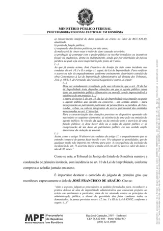 MINISTÉRIO PÚBLICO FEDERAL
PROCURADORIA REGIONAL ELEITORAL EM RONDÔNIA
a) ressarcimento integral do dano causado ao erário no valor de R$17.649,49,
atualizado.
b) perda da função pública;
c) suspensão dos direitos políticos por oito anos;
d) multa civil de cinco vezes o valor do dano causado ao erário;
e) proibição de contratar com o poder público ou receber benefícios ou incentivos
fiscais ou creditícios, direta ou indiretamente, ainda que por intermédio de pessoa
jurídica da qual seja sócio majoritário pelo prazo de 5 anos.
(…)
Ao que já consta acima, José Francisco de Araújo foi tido como incidente nas
condutas do art. 10, I e II e artigo 11, caput, da Lei de Improbidade. Para verificar
o acerto ou não do enquadramento, conforme ensinamento doutrinário extraído da
obra Comentários à Lei de Improbidade Administrativa ed. Revista dos Tribunais,
2ªed. p. 93/134, de Fernando da Fonseca Gajardoni e outros, a seguir:
(…)
Deve ser notadamente ressaltado, pela sua relevância, que o art. 10 da Lei
de Improbidade trata daquelas situações em que o agente público cause
dano ao patrimônio público (financeiro ou moral), sendo imprescindível a
existência de um prejuízo. […]
A regra do inciso I, do art. 10, da Lei de Improbidade visa impedir ou punir
o agente público que facilite ou concorra – em sentido amplo – para
incorporação ao patrimônio particular, de pessoa física ou jurídica, de bens,
rendas, verbas, ou valores integrantes do acervo patrimonial das entidades
mencionadas no art. 1º desta lei.
Para a caracterização das situações previstas no dispositivo apontado são
necessário os seguintes elementos: a) existência de uma ação ou omissão do
agente público; b) vínculo da ação ou da omissão com o exercício de uma
função pública; c) deve haver dolo ou a culpa do agente público e; d)
comprovação de um dano ao patrimônio público em seu sentido amplo
decorrente da violação de uma lei.
(...)
Assim, como o artigo 10 absorve as condutas do artigo 11, o enquadramento que se
entende correto é de apenas fazer incidir o art. 10 e adequar as penalidades, que de
qualquer modo não importa em reforma para pior. A consequência da exclusão da
incidência do art. 11 acarreta impor a multa civil em até 02 vezes o valor do dano e
não de 05 vezes.”
Como se nota, o Tribunal de Justiça do Estado de Rondônia manteve a
condenação de primeira instância, com incidência no art. 10 da Lei de Improbidade, conforme
comprova o acórdão juntado em anexo.
É importante destacar o conteúdo do julgado de primeiro grau que
reconheceu expressamente o dolo de JOSÉ FRANCISCO DE ARAÚJO. Cite-se:
“Ante o exposto, julgam-se procedentes os pedidos formulados para, reconhecer a
prática dolosa de atos de improbidade administrativa que causaram prejuízo ao
erário em detrimento a particular, além de ter atentado contra os princípios de
administração pública, e diante da gravidade dos fatos condenar todos os
demandados, às penas previstas no art. 12, inc. I e III da Lei 8.429/92, conforme a
seguir: (...)”
Rua José Camacho, 3307 – Embratel
CEP 76.820-886 – Porto Velho/RO
(069) 3216-0500
DocumentoassinadoviaTokendigitalmenteporLUIZGUSTAVOMANTOVANI,em18/08/201819:26.Paraverificaraassinaturaacesse
http://www.transparencia.mpf.mp.br/validacaodocumento.ChaveD1ED5BF5.15E6E844.A1880072.BD65C492
 