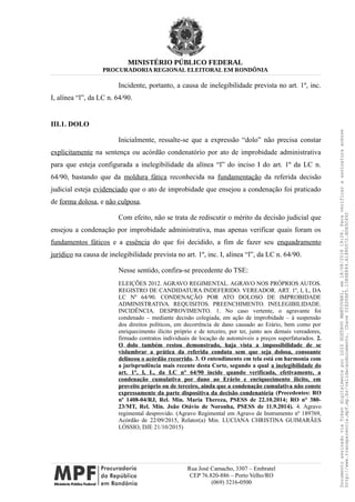 MINISTÉRIO PÚBLICO FEDERAL
PROCURADORIA REGIONAL ELEITORAL EM RONDÔNIA
Incidente, portanto, a causa de inelegibilidade prevista no art. 1º, inc.
I, alínea “l”, da LC n. 64/90.
III.1. DOLO
Inicialmente, ressalte-se que a expressão “dolo” não precisa constar
explicitamente na sentença ou acórdão condenatório por ato de improbidade administrativa
para que esteja configurada a inelegibilidade da alínea “l” do inciso I do art. 1º da LC n.
64/90, bastando que da moldura fática reconhecida na fundamentação da referida decisão
judicial esteja evidenciado que o ato de improbidade que ensejou a condenação foi praticado
de forma dolosa, e não culposa.
Com efeito, não se trata de rediscutir o mérito da decisão judicial que
ensejou a condenação por improbidade administrativa, mas apenas verificar quais foram os
fundamentos fáticos e a essência do que foi decidido, a fim de fazer seu enquadramento
jurídico na causa de inelegibilidade prevista no art. 1º, inc. I, alínea “l”, da LC n. 64/90.
Nesse sentido, confira-se precedente do TSE:
ELEIÇÕES 2012. AGRAVO REGIMENTAL. AGRAVO NOS PRÓPRIOS AUTOS.
REGISTRO DE CANDIDATURA INDEFERIDO. VEREADOR. ART. 1º, I, L, DA
LC Nº 64/90. CONDENAÇÃO POR ATO DOLOSO DE IMPROBIDADE
ADMINISTRATIVA. REQUISITOS. PREENCHIMENTO. INELEGIBILIDADE.
INCIDÊNCIA. DESPROVIMENTO. 1. No caso vertente, o agravante foi
condenado – mediante decisão colegiada, em ação de improbidade – à suspensão
dos direitos políticos, em decorrência de dano causado ao Erário, bem como por
enriquecimento ilícito próprio e de terceiro, por ter, junto aos demais vereadores,
firmado contratos individuais de locação de automóveis a preços superfaturados. 2.
O dolo também restou demonstrado, haja vista a impossibilidade de se
vislumbrar a prática da referida conduta sem que seja dolosa, consoante
delineou o acórdão recorrido. 3. O entendimento em tela está em harmonia com
a jurisprudência mais recente desta Corte, segundo a qual a inelegibilidade do
art. 1°, I, L, da LC n° 64/90 incide quando verificada, efetivamente, a
condenação cumulativa por dano ao Erário e enriquecimento ilícito, em
proveito próprio ou de terceiro, ainda que a condenação cumulativa não conste
expressamente da parte dispositiva da decisão condenatória (Precedentes: RO
nº 1408-04/RJ, Rel. Min. Maria Thereza, PSESS de 22.10.2014; RO n° 380-
23/MT, Rel. Min. João Otávio de Noronha, PSESS de 11.9.2014). 4. Agravo
regimental desprovido. (Agravo Regimental em Agravo de Instrumento nº 189769,
Acórdão de 22/09/2015, Relator(a) Min. LUCIANA CHRISTINA GUIMARÃES
LÓSSIO, DJE 21/10/2015)
Rua José Camacho, 3307 – Embratel
CEP 76.820-886 – Porto Velho/RO
(069) 3216-0500
DocumentoassinadoviaTokendigitalmenteporLUIZGUSTAVOMANTOVANI,em18/08/201819:26.Paraverificaraassinaturaacesse
http://www.transparencia.mpf.mp.br/validacaodocumento.ChaveD1ED5BF5.15E6E844.A1880072.BD65C492
 