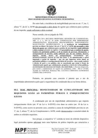 MINISTÉRIO PÚBLICO FEDERAL
PROCURADORIA REGIONAL ELEITORAL EM RONDÔNIA
De outro lado, a incidência da inelegibilidade prevista no art. 1º, inc. I,
alínea “l”, da LC n. 64/90 não pressupõe o dolo direto do agente que colaborou para a prática
de ato ímprobo, sendo suficiente o dolo eventual.
Nesse sentido, cite-se julgado do TSE:
ELEIÇÕES 2014. RECURSO ORDINÁRIO. REGISTRO DE CANDIDATURA.
ART. 1º, I, L, DA LC Nº 64/90. CONDENAÇÃO POR IMPROBIDADE
ADMINISTRATIVA. REQUISITOS. PREENCHIMENTO. INDEFERIMENTO.
MANUTENÇÃO. DESPROVIMENTO. 1. A incidência da inelegibilidade
prevista na alínea l do inciso I do art. 1º da LC nº 64/90 não pressupõe o dolo
direto do agente que colaborou para a prática de ato ímprobo, sendo suficiente
o dolo eventual, presente na espécie. 2. É prescindível que a conduta do agente,
lesadora do patrimônio público, se dê no intuito de provocar, diretamente, o
enriquecimento de terceiro, sendo suficiente que, da sua conduta, decorra,
importe, suceda, derive tal enriquecimento, circunstância que,
incontroversamente, ocorreu no caso dos autos. 3. Ao administrador a quem
imputada a pecha de ímprobo – por ato que importou sérios danos ao
patrimônio público e o enriquecimento ilícito de terceiros – não se pode conferir
o direito de gerir a res publica, não se concebendo que esteja à frente da
Administração aquele que, sabidamente, propiciou o desvio de verbas públicas,
em detrimento dos interesses do Estado e da coletividade. 4. Recurso desprovido,
para manter o indeferimento do registro de candidatura. (TSE – RO nº 237384,
Acórdão de 23/09/2014, Relator(a) Min. LUCIANA CHRISTINA GUIMARÃES
LÓSSIO, Data 23/09/2014)
Portanto, no presente caso concreto é patente que o ato de
improbidade administrativa pelo qual o requerido(a) foi condenado deu-se na forma dolosa.
III.2. TESE PRINCIPAL: DESNECESSIDADE DE CUMULATIVIDADE DOS
REQUISITOS LESÃO AO PATRIMÔNIO PÚBLICO E ENRIQUECIMENTO
ILÍCITO
A condenação por ato de improbidade administrativa que importe
enriquecimento ilícito (art. 9º da Lei n. 8.429/92) e/ou dano ao erário (art. 10 da Lei n.
8.429/92), como ocorre no presente caso, constitui a causa de inelegibilidade prevista no art.
1º, inc. I, alínea “l”, da Lei Complementar n. 64/90, sendo desnecessária a cumulatividade de
ambos os referidos requisitos.
Isso porque, a conjuntiva “e” contida no texto do referido dispositivo
legal pretendeu apenas adicionar mais uma hipótese de prática ímproba que caracteriza a
Rua José Camacho, 3307 – Embratel
CEP 76.820-886 – Porto Velho/RO
(069) 3216-0500
DocumentoassinadoviaTokendigitalmenteporLUIZGUSTAVOMANTOVANI,em18/08/201819:26.Paraverificaraassinaturaacesse
http://www.transparencia.mpf.mp.br/validacaodocumento.ChaveD1ED5BF5.15E6E844.A1880072.BD65C492
 