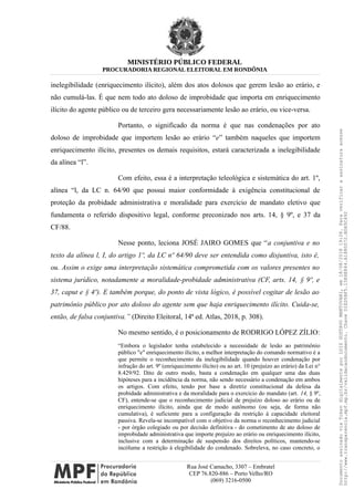 MINISTÉRIO PÚBLICO FEDERAL
PROCURADORIA REGIONAL ELEITORAL EM RONDÔNIA
inelegibilidade (enriquecimento ilícito), além dos atos dolosos que gerem lesão ao erário, e
não cumulá-las. É que nem todo ato doloso de improbidade que importa em enriquecimento
ilícito do agente público ou de terceiro gera necessariamente lesão ao erário, ou vice-versa.
Portanto, o significado da norma é que nas condenações por ato
doloso de improbidade que importem lesão ao erário “e” também naqueles que importem
enriquecimento ilícito, presentes os demais requisitos, estará caracterizada a inelegibilidade
da alínea “l”.
Com efeito, essa é a interpretação teleológica e sistemática do art. 1º,
alínea “l, da LC n. 64/90 que possui maior conformidade à exigência constitucional de
proteção da probidade administrativa e moralidade para exercício de mandato eletivo que
fundamenta o referido dispositivo legal, conforme preconizado nos arts. 14, § 9º, e 37 da
CF/88.
Nesse ponto, leciona JOSÉ JAIRO GOMES que “a conjuntiva e no
texto da alínea l, I, do artigo 1º, da LC nº 64/90 deve ser entendida como disjuntiva, isto é,
ou. Assim o exige uma interpretação sistemática comprometida com os valores presentes no
sistema jurídico, notadamente a moralidade-probidade administrativa (CF, arts. 14, § 9º, e
37, caput e § 4º). E também porque, do ponto de vista lógico, é possível cogitar de lesão ao
patrimônio público por ato doloso do agente sem que haja enriquecimento ilícito. Cuida-se,
então, de falsa conjuntiva.” (Direito Eleitoral, 14ª ed. Atlas, 2018, p. 308).
No mesmo sentido, é o posicionamento de RODRIGO LÓPEZ ZÍLIO:
“Embora o legislador tenha estabelecido a necessidade de lesão ao patrimônio
público "e" enriquecimento ilícito, a melhor interpretação do comando normativo é a
que permite o reconhecimento da inelegibilidade quando houver condenação por
infração do art. 9º (enriquecimento ilícito) ou ao art. 10 (prejuízo ao erário) da Lei n°
8.429/92. Dito de outro modo, basta a condenação em qualquer uma das duas
hipóteses para a incidência da norma, não sendo necessário a condenação em ambos
os artigos. Com efeito, tendo por base a diretriz constitucional da defesa da
probidade administrativa e da moralidade para o exercício do mandato (art. 14, § 9º,
CF), entende-se que o reconhecimento judicial de prejuízo doloso ao erário ou de
enriquecimento ilícito, ainda que de modo autônomo (ou seja, de forma não
cumulativa), é suficiente para a configuração da restrição à capacidade eleitoral
passiva. Revela-se incompatível com o objetivo da norma o reconhecimento judicial
- por órgão colegiado ou por decisão definitiva - do cometimento de ato doloso de
improbidade administrativa que importe prejuízo ao erário ou enriquecimento ilícito,
inclusive com a determinação de suspensão dos direitos políticos, mantendo-se
incólume a restrição à elegibilidade do condenado. Sobreleva, no caso concreto, o
Rua José Camacho, 3307 – Embratel
CEP 76.820-886 – Porto Velho/RO
(069) 3216-0500
DocumentoassinadoviaTokendigitalmenteporLUIZGUSTAVOMANTOVANI,em18/08/201819:26.Paraverificaraassinaturaacesse
http://www.transparencia.mpf.mp.br/validacaodocumento.ChaveD1ED5BF5.15E6E844.A1880072.BD65C492
 