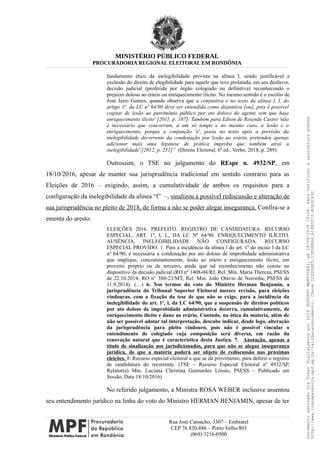 MINISTÉRIO PÚBLICO FEDERAL
PROCURADORIA REGIONAL ELEITORAL EM RONDÔNIA
fundamento ético da inelegibilidade prevista na alínea l, sendo justificável a
exclusão do direito de elegibilidade para aquele que teve prolatada, em seu desfavor,
decisão judicial (proferida por órgão colegiado ou definitiva) reconhecendo o
prejuízo doloso ao erário ou enriquecimento ilícito. No mesmo sentido é o escólio de
José Jairo Gomes, quando observa que a conjuntiva e no texto da alínea l, I, do
artigo 1º, da LC nº 64/90 deve ser entendida como disjuntiva [ou], pois é possível
cogitar de lesão ao patrimônio público por ato doloso do agente sem que haja
enriquecimento ilícito' [2011, p. 187]. Também para Edson de Resende Castro 'não
é necessário que concorram, a um só tempo e no mesmo caso, a lesão e o
enriquecimento, porque a conjunção 'e', posta no texto após a previsão da
inelegibilidade decorrente da condenação por lesão ao erário, pretendeu apenas
adicionar mais uma hipótese de prática ímproba que também atrai a
inelegibilidade' [2012, p. 251]” (Direito Eleitoral, 6ª ed., Verbo, 2018, p. 289).
Outrossim, o TSE no julgamento do REspe n. 4932/SP, em
18/10/2016, apesar de manter sua jurisprudência tradicional em sentido contrário para as
Eleições de 2016 – exigindo, assim, a cumulatividade de ambos os requisitos para a
configuração da inelegibilidade da alínea “l” –, sinalizou a possível rediscussão e alteração de
sua jurisprudência no pleito de 2018, de forma a não se poder alegar insegurança. Confira-se a
ementa do aresto:
ELEIÇÕES 2016. PREFEITO. REGISTRO DE CANDIDATURA. RECURSO
ESPECIAL. ART. 1º, I, L, DA LC Nº 64/90. ENRIQUECIMENTO ILÍCITO.
AUSÊNCIA. INELEGIBILIDADE NÃO CONFIGURADA. RECURSO
ESPECIAL PROVIDO. 1. Para a incidência da alínea l do art. 1º do inciso I da LC
nº 64/90, é necessária a condenação por ato doloso de improbidade administrativa
que implique, concomitantemente, lesão ao erário e enriquecimento ilícito, em
proveito próprio ou de terceiro, ainda que tal reconhecimento não conste no
dispositivo da decisão judicial (RO nº 1408-04/RJ, Rel. Min. Maria Thereza, PSESS
de 22.10.2014; RO n° 380-23/MT, Rel. Min. João Otávio de Noronha, PSESS de
11.9.2014). (…) 6. Nos termos do voto do Ministro Herman Benjamin, a
jurisprudência do Tribunal Superior Eleitoral merece revisão, para eleições
vindouras, com a fixação da tese de que não se exige, para a incidência da
inelegibilidade do art. 1º, l, da LC 64/90, que a suspensão de direitos políticos
por ato doloso de improbidade administrativa decorra, cumulativamente, de
enriquecimento ilícito e dano ao erário. Contudo, na ótica da maioria, além de
não ser possível adotar tal interpretação, descabe indicar, desde logo, alteração
da jurisprudência para pleito vindouro, pois não é possível vincular o
entendimento de colegiado cuja composição será diversa, em razão da
renovação natural que é característica desta Justiça. 7. Anotação, apenas a
título de sinalização aos jurisdicionados, para que não se alegue insegurança
jurídica, de que a matéria poderá ser objeto de rediscussão nas próximas
eleições. 8. Recurso especial eleitoral a que se dá provimento, para deferir o registro
de candidatura do recorrente. (TSE – Recurso Especial Eleitoral nº 4932/SP,
Relator(a) Min. Luciana Christina Guimarães Lóssio, PSESS – Publicado em
Sessão, Data 18/10/2016)
No referido julgamento, a Ministra ROSA WEBER inclusive assentou
seu entendimento jurídico na linha do voto do Ministro HERMAN BENJAMIN, apesar de ter
Rua José Camacho, 3307 – Embratel
CEP 76.820-886 – Porto Velho/RO
(069) 3216-0500
DocumentoassinadoviaTokendigitalmenteporLUIZGUSTAVOMANTOVANI,em18/08/201819:26.Paraverificaraassinaturaacesse
http://www.transparencia.mpf.mp.br/validacaodocumento.ChaveD1ED5BF5.15E6E844.A1880072.BD65C492
 