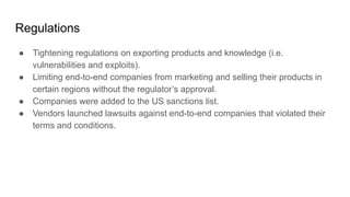 Regulations
● Tightening regulations on exporting products and knowledge (i.e.
vulnerabilities and exploits).
● Limiting end-to-end companies from marketing and selling their products in
certain regions without the regulator’s approval.
● Companies were added to the US sanctions list.
● Vendors launched lawsuits against end-to-end companies that violated their
terms and conditions.
 
