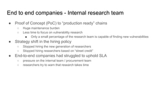 End to end companies - Internal research team
● Proof of Concept (PoC) to “production ready” chains
○ Huge maintenance burden
○ Less time to focus on vulnerability research
■ Only a small percentage of the research team is capable of finding new vulnerabilities
● Strategy shift in the hiring policy
○ Stopped hiring the new generation of researchers
○ Stopped hiring researchers based on “street credit”
● End-to-end companies had struggled to uphold SLA
○ pressure on the internal team / procurement team
○ researchers try to warn that research takes time
 