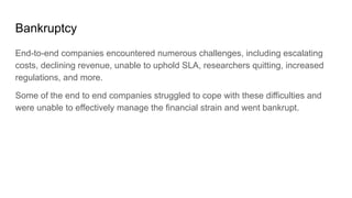 Bankruptcy
End-to-end companies encountered numerous challenges, including escalating
costs, declining revenue, unable to uphold SLA, researchers quitting, increased
regulations, and more.
Some of the end to end companies struggled to cope with these difficulties and
were unable to effectively manage the financial strain and went bankrupt.
 