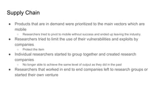 Supply Chain
● Products that are in demand were prioritized to the main vectors which are
mobile
○ Researchers tried to pivot to mobile without success and ended up leaving the industry.
● Researchers tried to limit the use of their vulnerabilities and exploits by
companies
○ Protect the item
● Individual researchers started to group together and created research
companies
○ No longer able to achieve the same level of output as they did in the past
● Researchers that worked in end to end companies left to research groups or
started their own venture
 