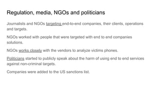 Regulation, media, NGOs and politicians
Journalists and NGOs targeting end-to-end companies, their clients, operations
and targets.
NGOs worked with people that were targeted with end to end companies
solutions.
NGOs works closely with the vendors to analyze victims phones.
Politicians started to publicly speak about the harm of using end to end services
against non-criminal targets.
Companies were added to the US sanctions list.
 