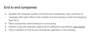 End to end companies
● Despite the reduced number of end-to-end companies, they continue to
compete with each other in the market and are having a hard time keeping
their SLA.
● More companies went bankrupt or pivot away.
● Harder to get the regulator approval for selling the services to new clients
● Only a handful of end to end companies operates in the industry.
 