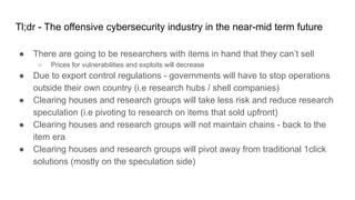 Tl;dr - The offensive cybersecurity industry in the near-mid term future
● There are going to be researchers with items in hand that they can’t sell
○ Prices for vulnerabilities and exploits will decrease
● Due to export control regulations - governments will have to stop operations
outside their own country (i.e research hubs / shell companies)
● Clearing houses and research groups will take less risk and reduce research
speculation (i.e pivoting to research on items that sold upfront)
● Clearing houses and research groups will not maintain chains - back to the
item era
● Clearing houses and research groups will pivot away from traditional 1click
solutions (mostly on the speculation side)
 
