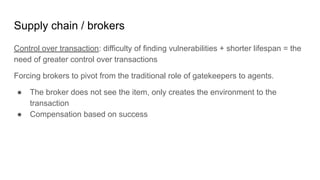 Supply chain / brokers
Control over transaction: difficulty of finding vulnerabilities + shorter lifespan = the
need of greater control over transactions
Forcing brokers to pivot from the traditional role of gatekeepers to agents.
● The broker does not see the item, only creates the environment to the
transaction
● Compensation based on success
 