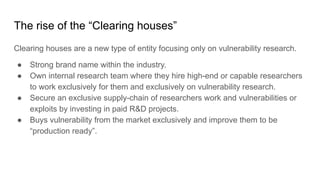 The rise of the “Clearing houses”
Clearing houses are a new type of entity focusing only on vulnerability research.
● Strong brand name within the industry.
● Own internal research team where they hire high-end or capable researchers
to work exclusively for them and exclusively on vulnerability research.
● Secure an exclusive supply-chain of researchers work and vulnerabilities or
exploits by investing in paid R&D projects.
● Buys vulnerability from the market exclusively and improve them to be
“production ready”.
 