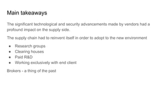 Main takeaways
The significant technological and security advancements made by vendors had a
profound impact on the supply side.
The supply chain had to reinvent itself in order to adopt to the new environment
● Research groups
● Clearing houses
● Paid R&D
● Working exclusively with end client
Brokers - a thing of the past
 