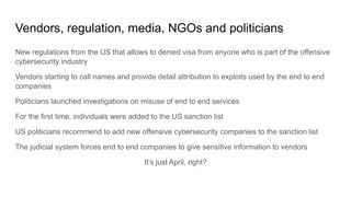 Vendors, regulation, media, NGOs and politicians
New regulations from the US that allows to denied visa from anyone who is part of the offensive
cybersecurity industry
Vendors starting to call names and provide detail attribution to exploits used by the end to end
companies
Politicians launched investigations on misuse of end to end services
For the first time, individuals were added to the US sanction list
US politicians recommend to add new offensive cybersecurity companies to the sanction list
The judicial system forces end to end companies to give sensitive information to vendors
It’s just April, right?
 