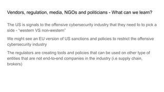 Vendors, regulation, media, NGOs and politicians - What can we learn?
The US is signals to the offensive cybersecurity industry that they need to to pick a
side - “western VS non-western”
We might see an EU version of US sanctions and policies to restrict the offensive
cybersecurity industry
The regulators are creating tools and policies that can be used on other type of
entities that are not end-to-end companies in the industry (i.e supply chain,
brokers)
 