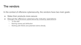 The vendors
In the context of offensive cybersecurity, the vendors have two main goals:
● Make their products more secure
● Disrupt the offensive cybersecurity industry operations
○ “In the wild“
○ Naming names and attribution
○ Working with NGOs and potential victims directly
 