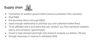 Supply chain
● Connection to western governments (revenue protection from sanction).
● Paid R&D.
● Pre-purchase items (not paid R&D).
● Good enough relationship to prioritize you over potential market flood.
● To be affiliated with a end client that can “protect” you from sanctions (western
end to end company / government).
● Invest in high demand (and high risk) research projects (i.e 0clicks / IM etc).
● Enough resources in reserve to withstand 2024
 