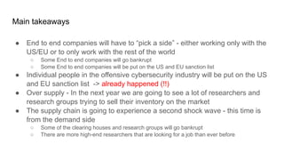 Main takeaways
● End to end companies will have to “pick a side” - either working only with the
US/EU or to only work with the rest of the world
○ Some End to end companies will go bankrupt
○ Some End to end companies will be put on the US and EU sanction list
● Individual people in the offensive cybersecurity industry will be put on the US
and EU sanction list -> already happened (!!)
● Over supply - In the next year we are going to see a lot of researchers and
research groups trying to sell their inventory on the market
● The supply chain is going to experience a second shock wave - this time is
from the demand side
○ Some of the clearing houses and research groups will go bankrupt
○ There are more high-end researchers that are looking for a job than ever before
 