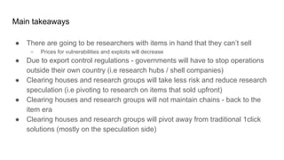 Main takeaways
● There are going to be researchers with items in hand that they can’t sell
○ Prices for vulnerabilities and exploits will decrease
● Due to export control regulations - governments will have to stop operations
outside their own country (i.e research hubs / shell companies)
● Clearing houses and research groups will take less risk and reduce research
speculation (i.e pivoting to research on items that sold upfront)
● Clearing houses and research groups will not maintain chains - back to the
item era
● Clearing houses and research groups will pivot away from traditional 1click
solutions (mostly on the speculation side)
 