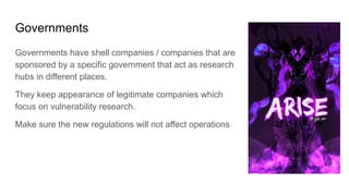 Governments
Governments have shell companies / companies that are
sponsored by a specific government that act as research
hubs in different places.
They keep appearance of legitimate companies which
focus on vulnerability research.
Make sure the new regulations will not affect operations
 