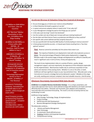 REDEFINING THE REVENUE ECOSYSTEM

Accelerate Revenue & Valuation Using New Controls & Strategies
$32 Million to $500 Million
in 9 Years…Over 30
Countries
______________________

70% “Dot Com” Market
Penetration in Year
One…$14 Million Early
Stage Funding
______________________

$3 Million to $56 Million in
4 Years with a 46%
EBITDA… 32
Countries…Sold For $260
Million in Year 5
______________________

$900,000 to $9 Million in
15 Months…18
Countries…$16 Million “A
Round” Funding
______________________

Strategically Selected
Group of 380 Leading
Companies in 19 Industries
and 14 Countries Launch
B2B
Technology/Information
Service in First 3
Months…$3 Million 1st
Year Revenue
______________________

eCommerce Technology
Company…Exceeded prior
12 month sales in 1st 3
months…sold to Google for
$126 million
______________________

Client Company provides
an Outsourcing Corporate
spend solution … Complete
Salesforce.com
reconfiguration…Sold to
Accenture for $375 million












Do you know how you arrived at your revenue and profitability?
Is Client Retention & Growth as good as it can be?
Is system and process adoption where it needs to be? If not, why not?
Is your Management strategy focused on the things you can control?
Is the sales cycle too long? Could it be shortened?
Can the number and rate of deals won increase with your existing headcount?
Are the Sales and Client Service Teams as productive and effective as they could be?
Are specific sales actions defined and then properly measured ?
Can you quantify both the Quantity AND Quality of activity leading to revenue outcome?
Is forecasting consistently accurate…is it based upon history resulting from a “less than
optimal” process?

Fact Revenue cannot be controlled, but the actions that create it can.
Fact The majority of Salesforce.com deployments meet with only moderate success or
failure. The actual percentage of flawed or failed system deployments is staggering.
Mistakes made in the earliest stages of design and deployment are difficult to identify and
result in significant costs in terms of time, money and opportunity.
The result of any implementation relies on a variety of factors…quality, design,
management support, and most importantly, the experience of the individuals responsible
for the implementation. Most business models rely on continuous acquisition of new
clients and retention of the existing clients. Whether it is one or the other, or both,
Zer0frixion will have significant impact on your top and bottom lines. Why take years using
trial and error to launch a strategy that can be delivered in weeks? Mistakes at this stage
are costly, wasting yours and your company’s two most valuable resources…time & money.
Solution…avoid the mistakes by working with people that have done this successfully .

Eliminate Uncertainty Associated With Sales Results
Zer0frixion is a complete Revenue Acceleration Strategy. It is a unique, proprietary, and
measurable approach that marries clearly defined strategy with Salesforce.com faster and more
efficiently than ever before. Eliminate user frustration, poor adoption and compliance,
inaccurate data and inconsistent forecasting. The result is not only increasing revenue, but
accelerating it as well.
Zer0frixion brings together…
 Sales Strategy, Technology, Design, & Implementation
 Product Strategy
 Staff & Executive Skill Development
 Business Management Strategic Development
The deliverable combines…

Activity and Pipeline Management
 Sales Technology
 A customized, clearly defined process
 Predictive Analytics and Corporate Snapshots
 Comprehensive training
2011 Zer0frixion, LLC. All rights reserved.

 