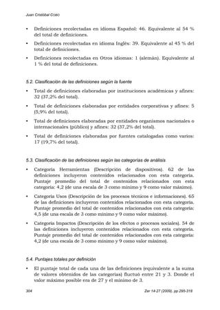 Juan Cristóbal COBO
304 Zer 14-27 (2009), pp.295-318
• Definiciones recolectadas en idioma Español: 46. Equivalente al 54 %
del total de definiciones.
• Definiciones recolectadas en idioma Inglés: 39. Equivalente al 45 % del
total de definiciones.
• Definiciones recolectadas en Otros idiomas: 1 (alemán). Equivalente al
1 % del total de definiciones.
5.2. Clasificación de las definiciones según la fuente
• Total de definiciones elaboradas por instituciones académicas y afines:
32 (37,2% del total).
• Total de definiciones elaboradas por entidades corporativas y afines: 5
(5,9% del total).
• Total de definiciones elaboradas por entidades organismos nacionales o
internacionales (público) y afines: 32 (37,2% del total).
• Total de definiciones elaboradas por fuentes catalogadas como varios:
17 (19,7% del total).
5.3. Clasificación de las definiciones según las categorías de análisis
• Categoría Herramientas (Descripción de dispositivos). 62 de las
definiciones incluyeron contenidos relacionados con esta categoría.
Puntaje promedio del total de contenidos relacionados con esta
categoría: 4,2 (de una escala de 3 como mínimo y 9 como valor máximo).
• Categoría Usos (Descripción de los procesos técnicos e informaciones). 65
de las definiciones incluyeron contenidos relacionados con esta categoría.
Puntaje promedio del total de contenidos relacionados con esta categoría:
4,5 (de una escala de 3 como mínimo y 9 como valor máximo).
• Categoría Impactos (Descripción de los efectos o procesos sociales). 54 de
las definiciones incluyeron contenidos relacionados con esta categoría.
Puntaje promedio del total de contenidos relacionados con esta categoría:
4,2 (de una escala de 3 como mínimo y 9 como valor máximo).
5.4. Puntajes totales por definición
• El puntaje total de cada una de las definiciones (equivalente a la suma
de valores obtenidos de las categorías) fluctuó entre 21 y 3. Donde el
valor máximo posible era de 27 y el mínimo de 3.
 