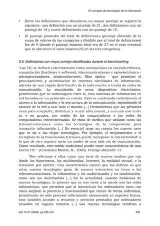 El concepto de tecnologías de la información
Zer 14-27 (2009), pp.295-318 305
• Entre las definiciones que obtuvieron un mayor puntaje se registró lo
siguiente: una definición con un puntaje de 21, dos definiciones con un
puntaje de 18 y nueve definiciones con un puntaje de 15.
• El puntaje promedio del total de definiciones (puntaje obtenido de la
suma de valores de las categorías y dividido por el total de definiciones)
fue de 9 (donde el puntaje máximo ideal era de 27 en el caso eventual
que se obtuviera el valor máximo [9] en las tres categorías).
5.5. Definiciones con mayor puntaje identificadas durante el benchmarking
"Las TIC se definen colectivamente como innovaciones en microelectrónica,
computación (hardware y software), telecomunicaciones y optoelectrónica -
microprocesadores, semiconductores, fibra óptica - que permiten el
procesamiento y acumulación de enormes cantidades de información,
además de una rápida distribución de la información a través de redes de
comunicación. La vinculación de estos dispositivos electrónicos,
permitiendo que se comuniquen entre sí, crea sistemas de información en
red basados en un protocolo en común. Esto va cambiando radicalmente el
acceso a la información y la estructura de la comunicación, extendiendo el
alcance de la red a casi todo el mundo [...] Herramientas que las personas
usan para compartir, distribuir y reunir información, y comunicarse entre
sí, o en grupos, por medio de las computadoras o las redes de
computadoras interconectadas. Se trata de medios que utilizan tanto las
telecomunicaciones como las tecnologías de la computación para
transmitir información [...] Es esencial tener en cuenta los nuevos usos
que se da a las viejas tecnologías. Por ejemplo, el mejoramiento o el
reemplazo de la transmisión televisiva puede incorporar la interactividad" a
lo que de otra manera sería un medio de una sola vía de comunicación.
Como resultado, este medio tradicional puede tener características de una
nueva TIC". (Fernández Muñoz, R., 2005). Puntaje obtenido: 21.
"Nos referimos a ellas como una serie de nuevos medios que van
desde los hipertextos, los multimedias, Internet, la realidad virtual, o la
televisión por satélite. Una característica común que las definen es que
estas nuevas tecnologías giran de manera interactiva en torno a las
telecomunicaciones, la informática y los audiovisuales y su combinación,
como son los multimedias [...] En la actualidad, cuando hablamos de
nuevas tecnologías, lo primero que se nos viene a la mente son las redes
informáticas, que permiten que al interactuar los ordenadores unos con
otros amplíen la potencia y funcionalidad que tienen de forma individual,
permitiendo no sólo procesar información almacenada en soportes físicos,
sino también acceder a recursos y servicios prestados por ordenadores
situados en lugares remotos [...] Las nuevas tecnologías vendrían a
 