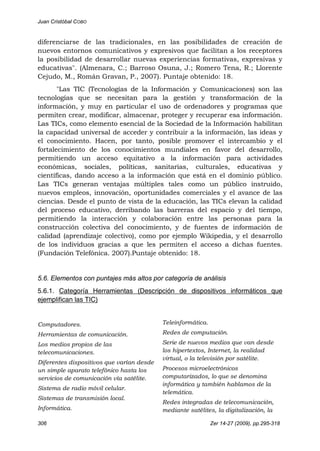 Juan Cristóbal COBO
306 Zer 14-27 (2009), pp.295-318
diferenciarse de las tradicionales, en las posibilidades de creación de
nuevos entornos comunicativos y expresivos que facilitan a los receptores
la posibilidad de desarrollar nuevas experiencias formativas, expresivas y
educativas". (Almenara, C.; Barroso Osuna, J.; Romero Tena, R.; Llorente
Cejudo, M., Román Gravan, P., 2007). Puntaje obtenido: 18.
"Las TIC (Tecnologías de la Información y Comunicaciones) son las
tecnologías que se necesitan para la gestión y transformación de la
información, y muy en particular el uso de ordenadores y programas que
permiten crear, modificar, almacenar, proteger y recuperar esa información.
Las TICs, como elemento esencial de la Sociedad de la Información habilitan
la capacidad universal de acceder y contribuir a la información, las ideas y
el conocimiento. Hacen, por tanto, posible promover el intercambio y el
fortalecimiento de los conocimientos mundiales en favor del desarrollo,
permitiendo un acceso equitativo a la información para actividades
económicas, sociales, políticas, sanitarias, culturales, educativas y
científicas, dando acceso a la información que está en el dominio público.
Las TICs generan ventajas múltiples tales como un público instruido,
nuevos empleos, innovación, oportunidades comerciales y el avance de las
ciencias. Desde el punto de vista de la educación, las TICs elevan la calidad
del proceso educativo, derribando las barreras del espacio y del tiempo,
permitiendo la interacción y colaboración entre las personas para la
construcción colectiva del conocimiento, y de fuentes de información de
calidad (aprendizaje colectivo), como por ejemplo Wikipedia, y el desarrollo
de los individuos gracias a que les permiten el acceso a dichas fuentes.
(Fundación Telefónica. 2007).Puntaje obtenido: 18.
5.6. Elementos con puntajes más altos por categoría de análisis
5.6.1. Categoría Herramientas (Descripción de dispositivos informáticos que
ejemplifican las TIC)
Computadores.
Herramientas de comunicación.
Los medios propios de las
telecomunicaciones.
Diferentes dispositivos que varían desde
un simple aparato telefónico hasta los
servicios de comunicación vía satélite.
Sistema de radio móvil celular.
Sistemas de transmisión local.
Informática.
Teleinformática.
Redes de computación.
Serie de nuevos medios que van desde
los hipertextos, Internet, la realidad
virtual, o la televisión por satélite.
Procesos microelectrónicos
computarizados, lo que se denomina
informática y también hablamos de la
telemática.
Redes integradas de telecomunicación,
mediante satélites, la digitalización, la
 